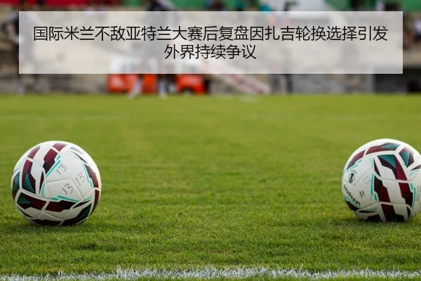 国际米兰不敌亚特兰大赛后复盘因扎吉轮换选择引发外界持续争议